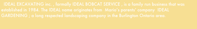   IDEAL EXCAVATING inc. , formally IDEAL BOBCAT SERVICE , is a family run business that was established in 1984. The IDEAL name originates from  Mario’s parents’ company  IDEAL GARDENING ; a long respected landscaping company in the Burlington Ontario area.

